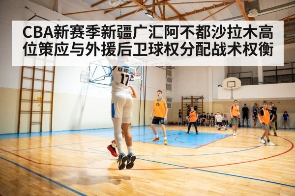 CBA新赛季新疆广汇阿不都沙拉木高位策应与外援后卫球权分配战术权衡