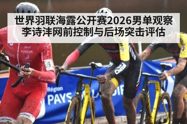 世界羽联海露公开赛2026男单观察 李诗沣网前控制与后场突击评估
